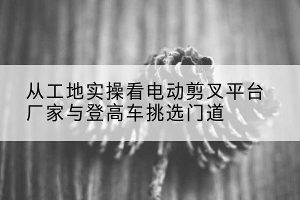 庆元电动剪叉升降平台厂家-从工地实操看电动剪叉平台厂家与登高车挑选门道