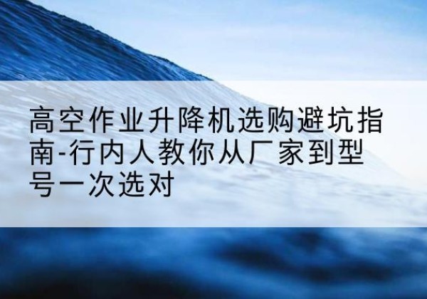 庆元升降平台厂家-高空作业升降机选购避坑指南-行内人教你从厂家到型号一次选对