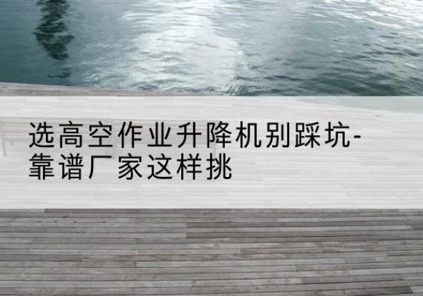 庆元剪叉式升降机厂家-选高空作业升降机别踩坑-靠谱厂家这样挑