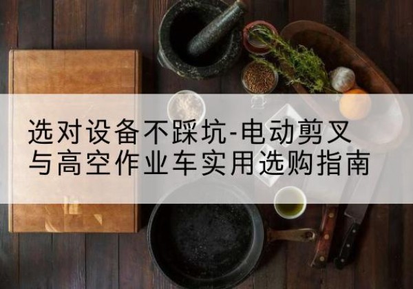 庆元电动剪叉升降平台怎么选-选对设备不踩坑-电动剪叉与高空作业车实用选购指南