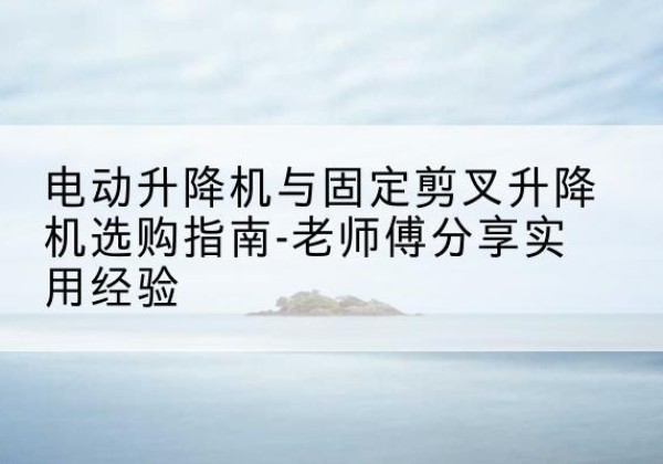 庆元电动升降机怎么选-电动升降机与固定剪叉升降机选购指南-老师傅分享实用经验