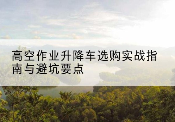 庆元升降车怎么选-高空作业升降车选购实战指南与避坑要点