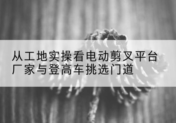 庆元电动剪叉升降平台厂家-从工地实操看电动剪叉平台厂家与登高车挑选门道